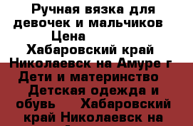 Ручная вязка для девочек и мальчиков › Цена ­ 1 500 - Хабаровский край, Николаевск-на-Амуре г. Дети и материнство » Детская одежда и обувь   . Хабаровский край,Николаевск-на-Амуре г.